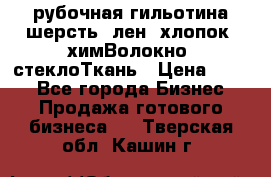 рубочная гильотина шерсть, лен, хлопок, химВолокно, стеклоТкань › Цена ­ 100 - Все города Бизнес » Продажа готового бизнеса   . Тверская обл.,Кашин г.